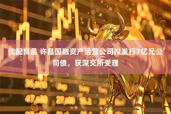 优配良品 许昌国融资产运营公司拟发行7亿元公司债，获深交所受理