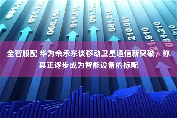 全智股配 华为余承东谈移动卫星通信新突破，称其正逐步成为智能设备的标配