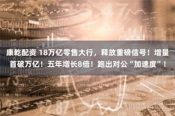 康乾配资 18万亿零售大行，释放重磅信号！增量首破万亿！五年增长8倍！跑出对公“加速度”！