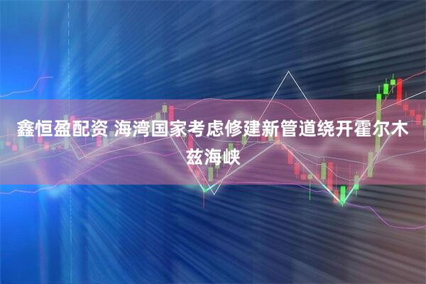 鑫恒盈配资 海湾国家考虑修建新管道绕开霍尔木兹海峡