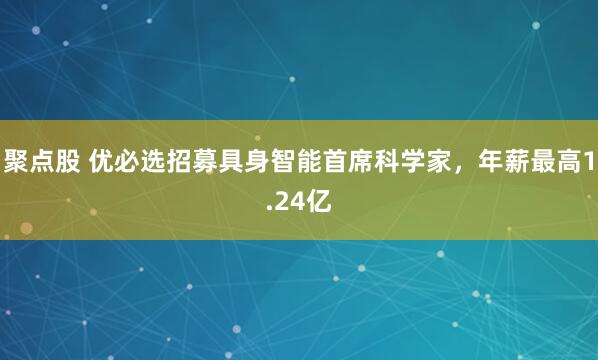 聚点股 优必选招募具身智能首席科学家，年薪最高1.24亿