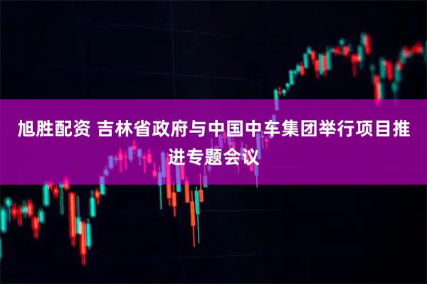 旭胜配资 吉林省政府与中国中车集团举行项目推进专题会议