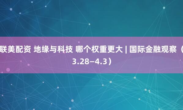 联美配资 地缘与科技 哪个权重更大 | 国际金融观察（3.28—4.3）