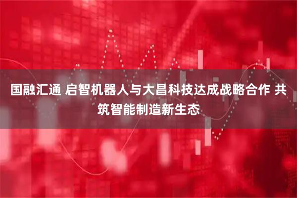 国融汇通 启智机器人与大昌科技达成战略合作 共筑智能制造新生态