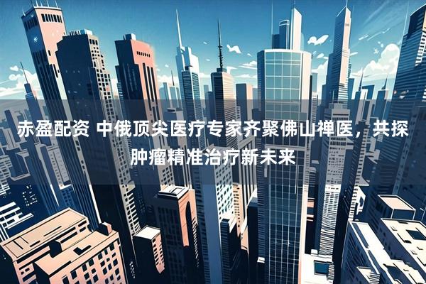 赤盈配资 中俄顶尖医疗专家齐聚佛山禅医，共探肿瘤精准治疗新未来