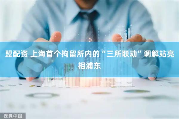 盟配资 上海首个拘留所内的“三所联动”调解站亮相浦东