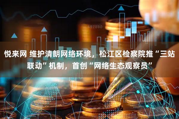 悦来网 维护清朗网络环境，松江区检察院推“三站联动”机制，首创“网络生态观察员”