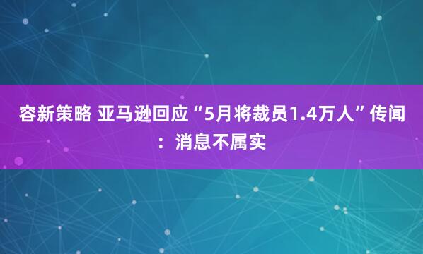 容新策略 亚马逊回应“5月将裁员1.4万人”传闻：消息不属实