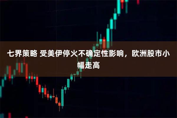七界策略 受美伊停火不确定性影响，欧洲股市小幅走高