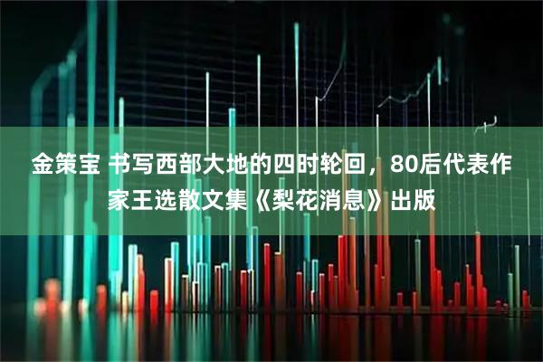 金策宝 书写西部大地的四时轮回，80后代表作家王选散文集《梨花消息》出版