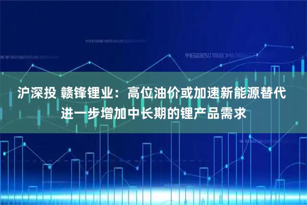 沪深投 赣锋锂业：高位油价或加速新能源替代 进一步增加中长期的锂产品需求