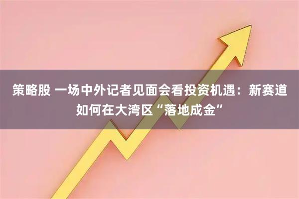 策略股 一场中外记者见面会看投资机遇：新赛道如何在大湾区“落地成金”